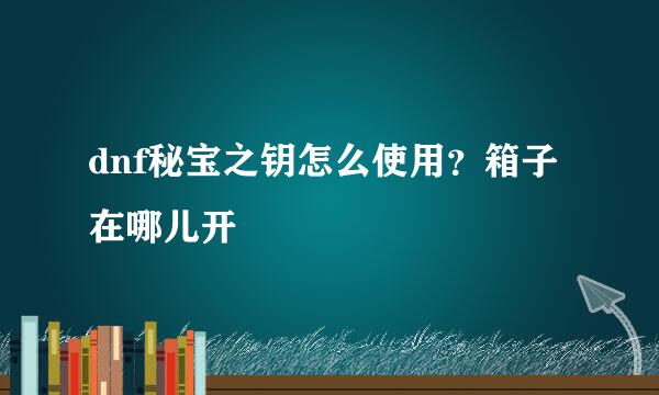 dnf秘宝之钥怎么使用？箱子在哪儿开