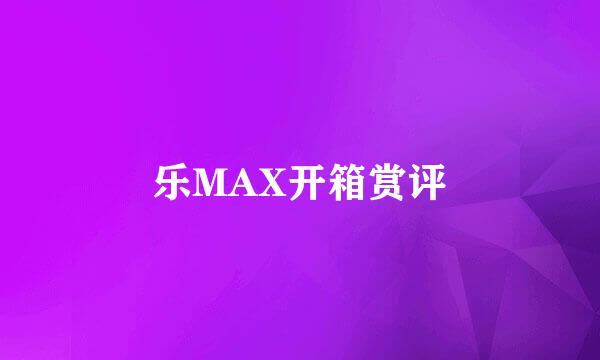 乐MAX开箱赏评