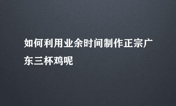 如何利用业余时间制作正宗广东三杯鸡呢