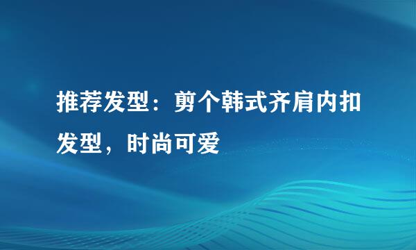 推荐发型：剪个韩式齐肩内扣发型，时尚可爱