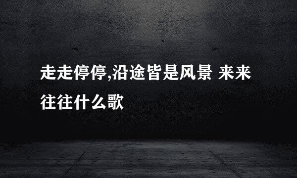 走走停停,沿途皆是风景 来来往往什么歌
