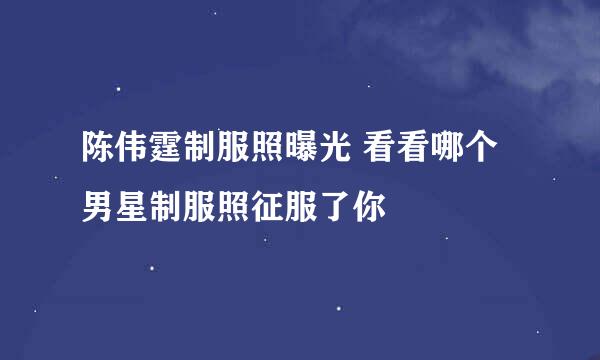 陈伟霆制服照曝光 看看哪个男星制服照征服了你