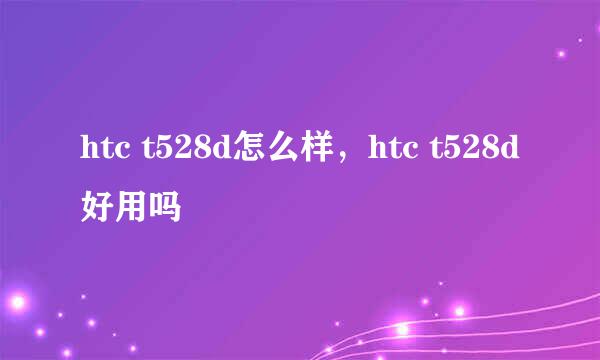 htc t528d怎么样，htc t528d好用吗