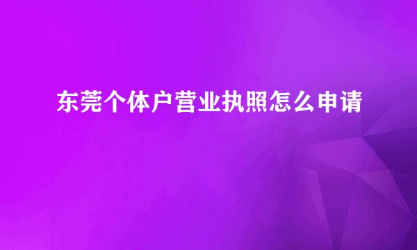 东莞个体户营业执照怎么申请