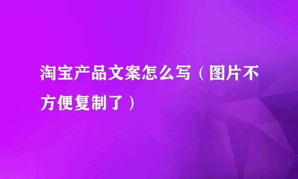 淘宝产品文案怎么写（图片不方便复制了）