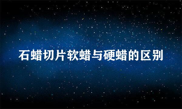 石蜡切片软蜡与硬蜡的区别