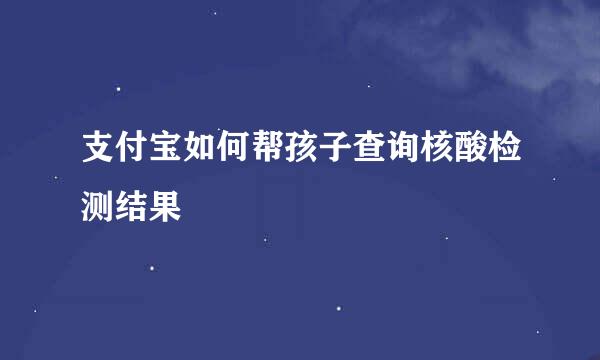 支付宝如何帮孩子查询核酸检测结果