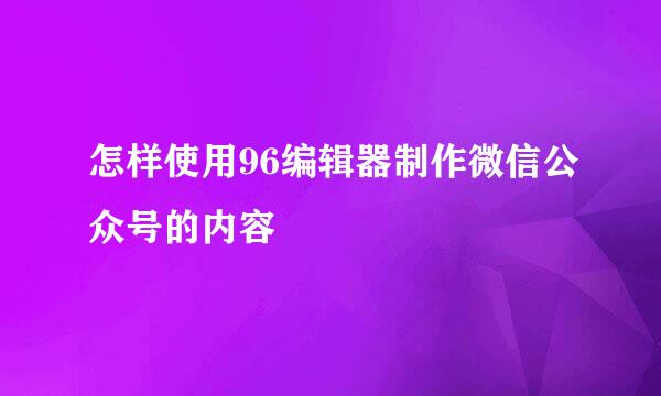 怎样使用96编辑器制作微信公众号的内容