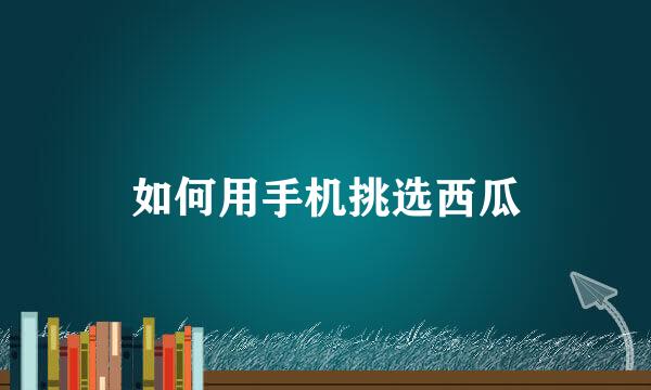 如何用手机挑选西瓜