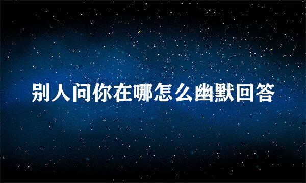 别人问你在哪怎么幽默回答
