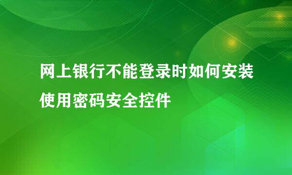 网上银行不能登录时如何安装使用密码安全控件