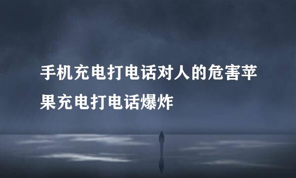 手机充电打电话对人的危害苹果充电打电话爆炸