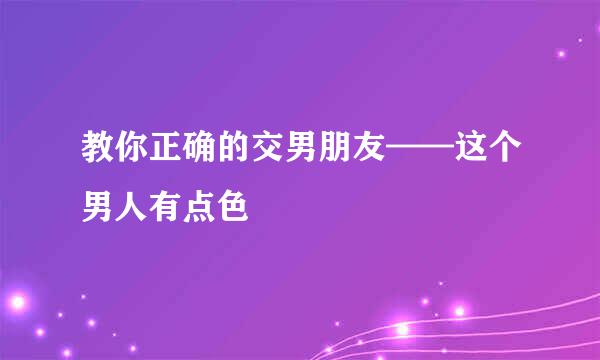教你正确的交男朋友——这个男人有点色