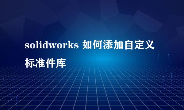 solidworks 如何添加自定义标准件库