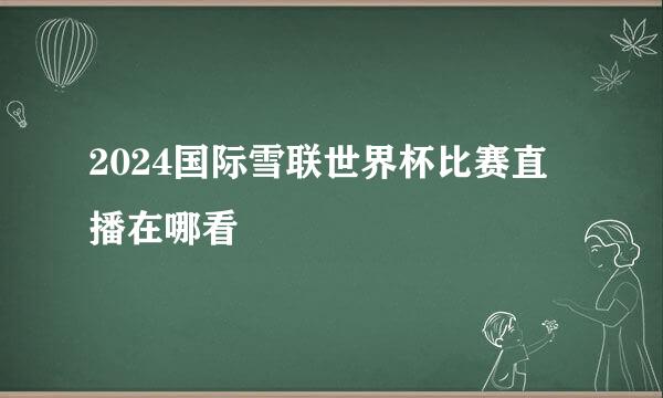 2024国际雪联世界杯比赛直播在哪看