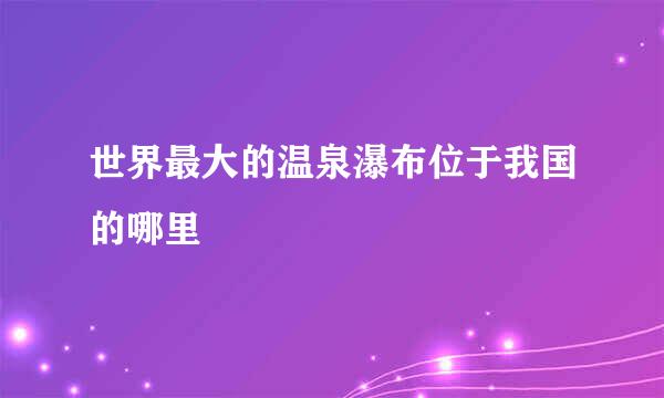 世界最大的温泉瀑布位于我国的哪里