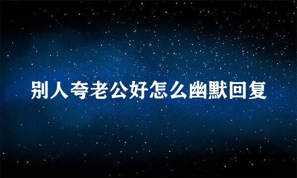别人夸老公好怎么幽默回复