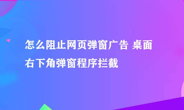 怎么阻止网页弹窗广告 桌面右下角弹窗程序拦截