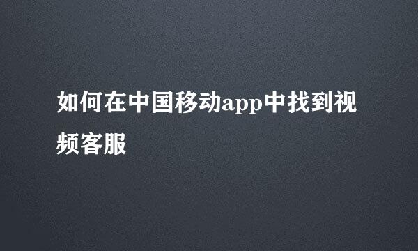 如何在中国移动app中找到视频客服