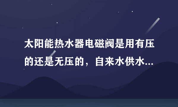 太阳能热水器电磁阀是用有压的还是无压的，自来水供水的。请真懂得回答。最好说一下内部控制原理
