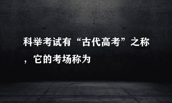 科举考试有“古代高考”之称，它的考场称为