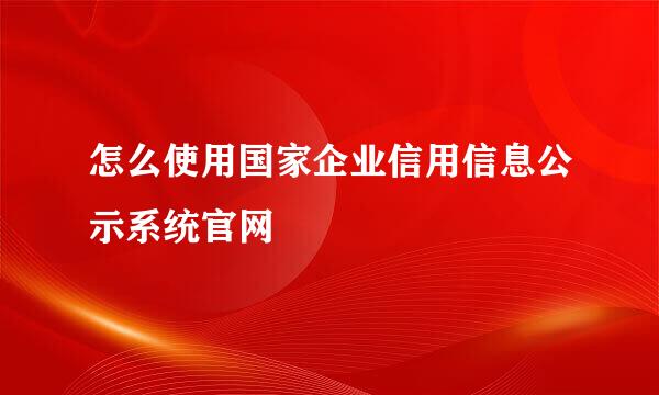怎么使用国家企业信用信息公示系统官网