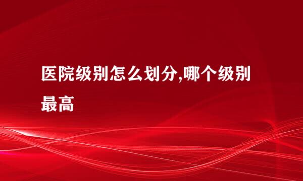 医院级别怎么划分,哪个级别最高