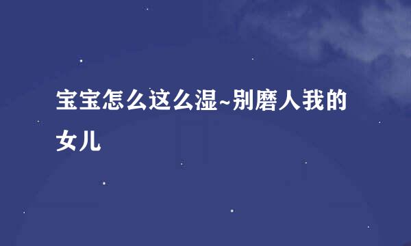 宝宝怎么这么湿~别磨人我的女儿