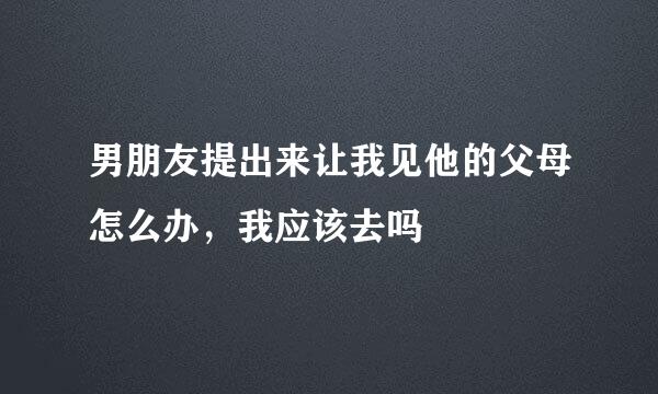 男朋友提出来让我见他的父母怎么办,我应该去吗