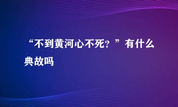 “不到黄河心不死？”有什么典故吗