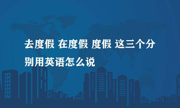 去度假 在度假 度假 这三个分别用英语怎么说