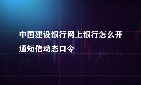 中国建设银行网上银行怎么开通短信动态口令
