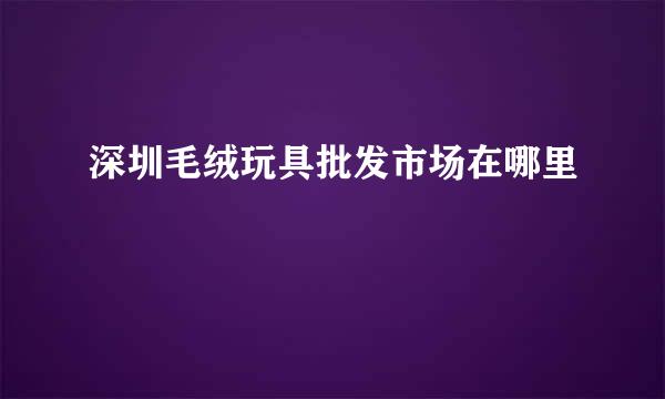 深圳毛绒玩具批发市场在哪里