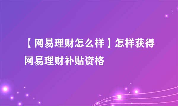 【网易理财怎么样】怎样获得网易理财补贴资格