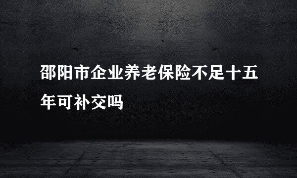 邵阳市企业养老保险不足十五年可补交吗
