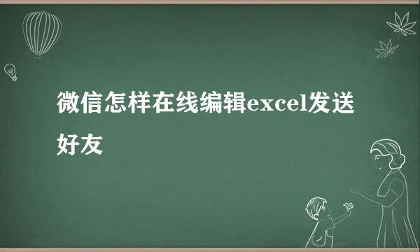 微信怎样在线编辑excel发送好友