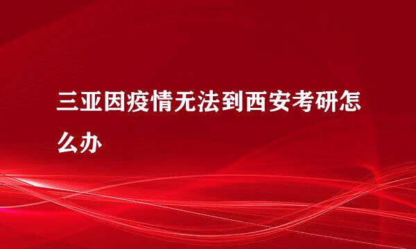 三亚因疫情无法到西安考研怎么办