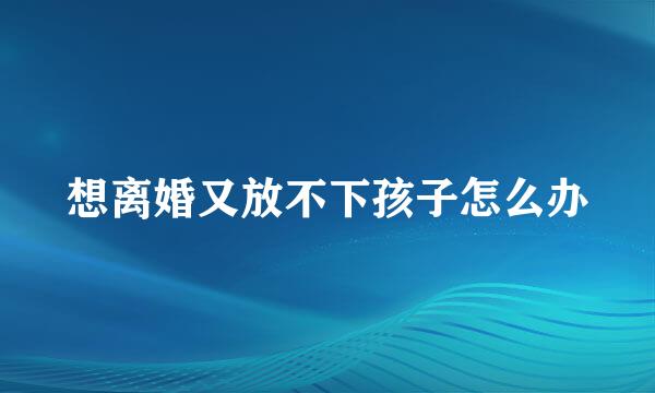 想离婚又放不下孩子怎么办