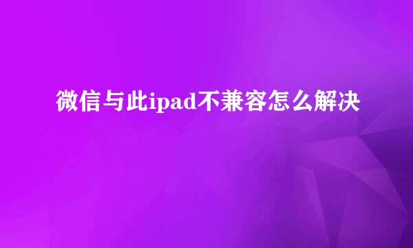 微信与此ipad不兼容怎么解决