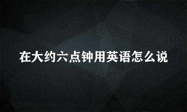 在大约六点钟用英语怎么说