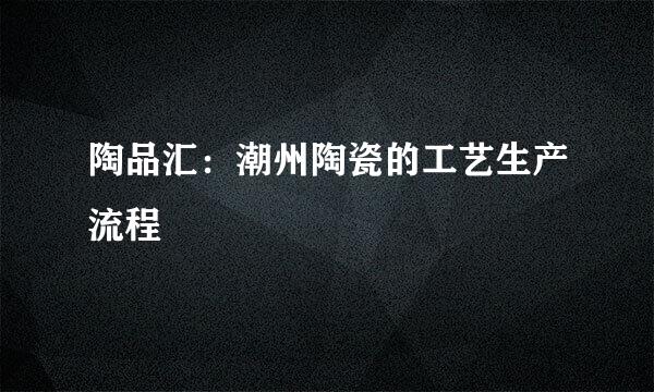 陶品汇：潮州陶瓷的工艺生产流程