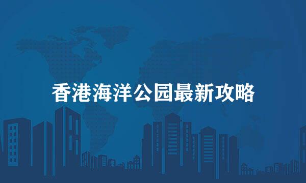 香港海洋公园最新攻略