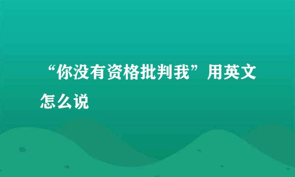 “你没有资格批判我”用英文怎么说