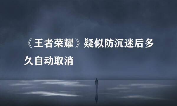 《王者荣耀》疑似防沉迷后多久自动取消