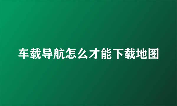 车载导航怎么才能下载地图