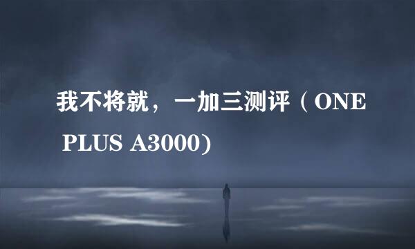 我不将就，一加三测评（ONE PLUS A3000)