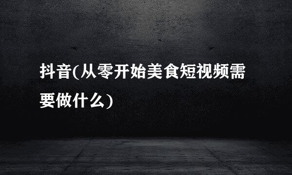 抖音(从零开始美食短视频需要做什么)