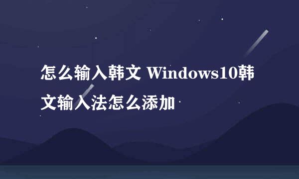 怎么输入韩文 Windows10韩文输入法怎么添加