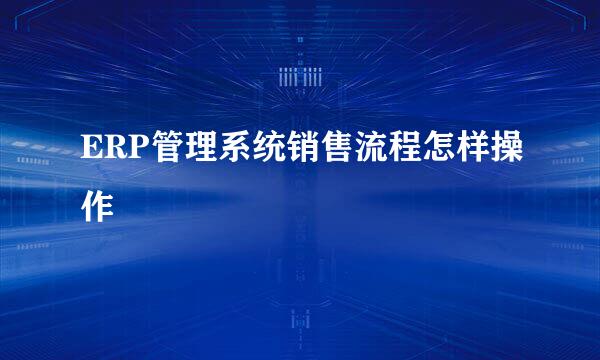 ERP管理系统销售流程怎样操作