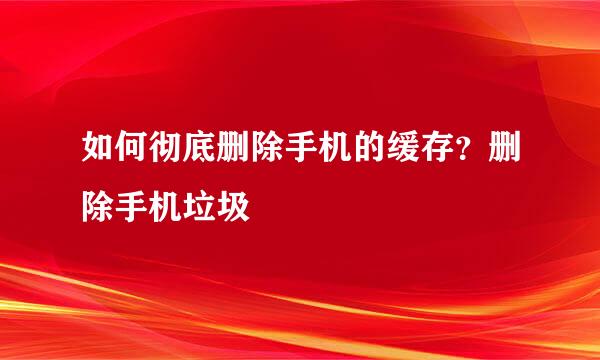 如何彻底删除手机的缓存？删除手机垃圾